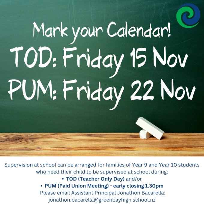 REMEMBER TO: Mark your Calendar!
•  TEACHER ONLY DAY (Friday 15 November 2024)
•  PAID UNION MEETING (Early Closing: 1.30pm Friday 22 November 2024)

TEACHER ONLY DAY: 
Friday 15 November 2024 is a Teacher Only Day (NCEA Accord Day).
Supervision at school can be arranged for families of Year 9 and Year 10 students who need their child to be supervised at school during Teacher Only Day - please email Assistant Principal Jonathon Bacarella: jonathon.bacarella@greenbayhigh.school.nz to make arrangements.

Please note: there are no NCEA Exams scheduled for this date (Friday 15 November)

PAID UNION MEETING: 
The Executive of the Post Primary Teachers’ Association has directed members covered by the Secondary Teachers' Collective Agreement (STCA) and the Area School Teachers' Collective Agreement (ASTCA) to attend a round of regional paid union meetings (PUM) held under the provisions of Section 26 of the Employment Relations Act 2000.

On Friday 22 November 2024, Green Bay High School teachers will attend a paid union meeting. The school day will finish at the end of period 4 (1.30pm). Buses are not able to come at the earlier time. 

After-school supervision can be arranged for families of Year 9 and Year 10 students who need their child to be supervised after school. Please email Assistant Principal Jonathon Bacarella: jonathon.bacarella@greenbayhigh.school.nz to make arrangements.

Please note: NCEA Exams scheduled for this date (Friday 22 November) will still take place. https://drive.google.com/file/d/1VNj1XLjYAmKdGYEAtqfnO04Nx8hQUUIg/view